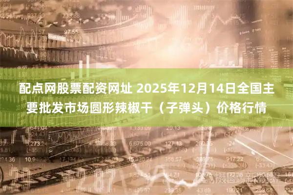 配点网股票配资网址 2025年12月14日全国主要批发市场圆形辣椒干（子弹头）价格行情