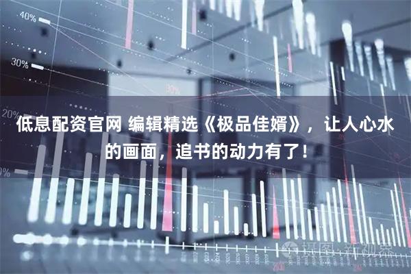 低息配资官网 编辑精选《极品佳婿》，让人心水的画面，追书的动力有了！