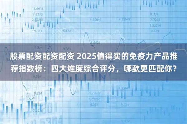 股票配资配资配资 2025值得买的免疫力产品推荐指数榜：四大维度综合评分，哪款更匹配你？