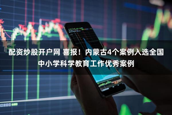 配资炒股开户网 喜报！内蒙古4个案例入选全国中小学科学教育工作优秀案例