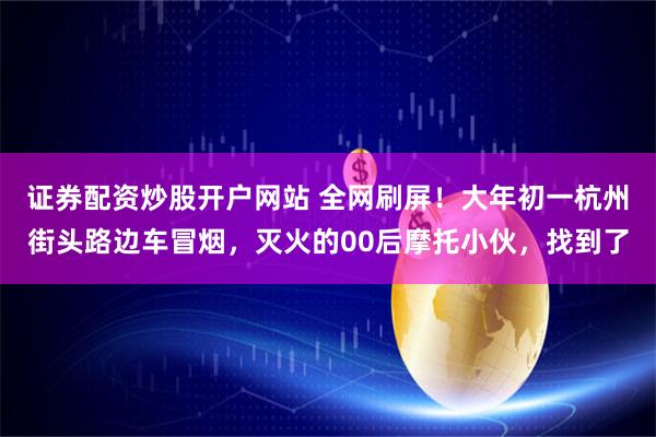 证券配资炒股开户网站 全网刷屏!大年初一杭州街头路边车冒烟,灭火的00后摩托小伙,找到了