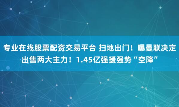 专业在线股票配资交易平台 扫地出门！曝曼联决定出售两大主力！1.45亿强援强势“空降”