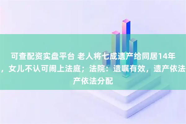可查配资实盘平台 老人将七成遗产给同居14年女友，女儿不认可闹上法庭；法院：遗嘱有效，遗产依法分配