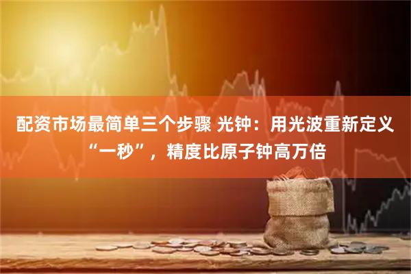配资市场最简单三个步骤 光钟：用光波重新定义“一秒”，精度比原子钟高万倍