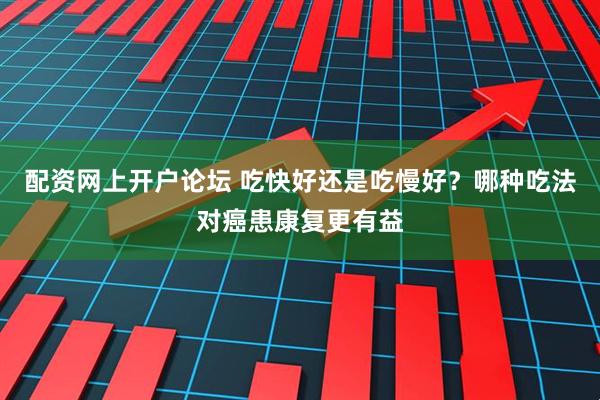 配资网上开户论坛 吃快好还是吃慢好？哪种吃法对癌患康复更有益