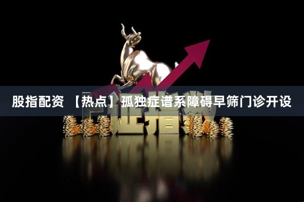 股指配资 【热点】孤独症谱系障碍早筛门诊开设