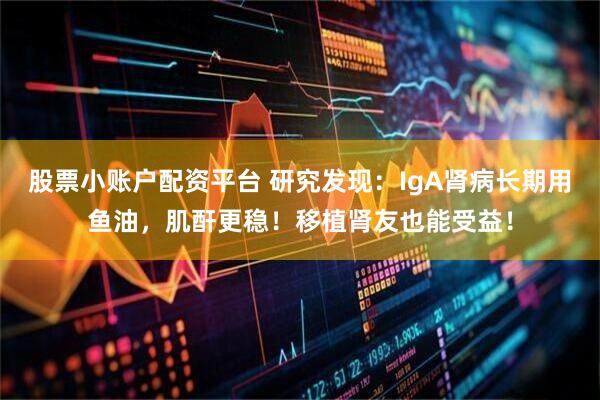 股票小账户配资平台 研究发现：IgA肾病长期用鱼油，肌酐更稳！移植肾友也能受益！
