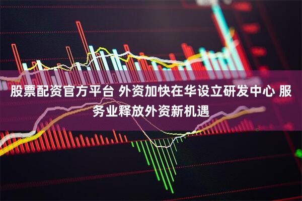 股票配资官方平台 外资加快在华设立研发中心 服务业释放外资新机遇