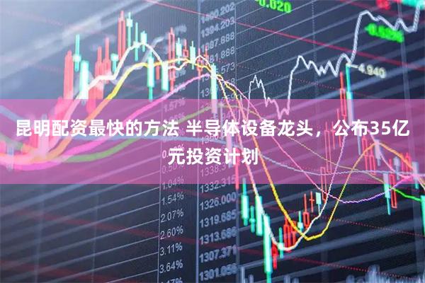 昆明配资最快的方法 半导体设备龙头，公布35亿元投资计划