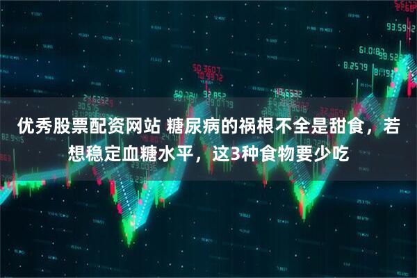 优秀股票配资网站 糖尿病的祸根不全是甜食,若想稳定血糖水平,这3种食物要少吃